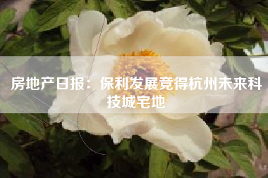 房地产日报：保利发展竞得杭州未来科技城宅地