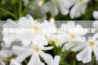 船舶制造行业：全球瞩目！中国造船重塑行业格局！