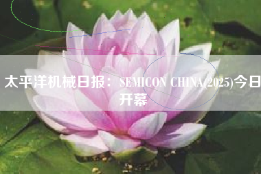 太平洋机械日报：SEMICON CHINA(2025)今日开幕
