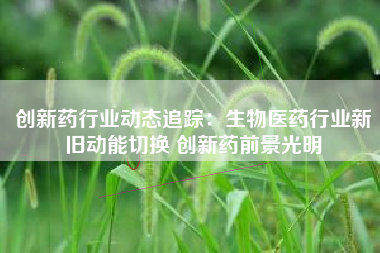 创新药行业动态追踪：生物医药行业新旧动能切换 创新药前景光明