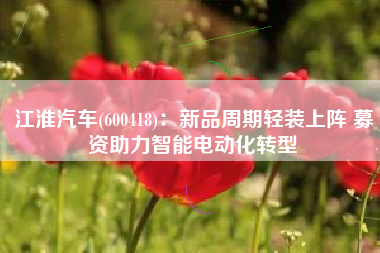 江淮汽车(600418)：新品周期轻装上阵 募资助力智能电动化转型