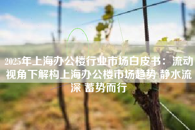 2025年上海办公楼行业市场白皮书：流动视角下解构上海办公楼市场趋势 静水流深 蓄势而行