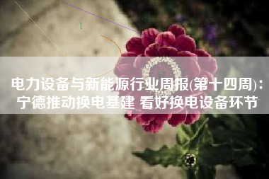 电力设备与新能源行业周报(第十四周)：宁德推动换电基建 看好换电设备环节