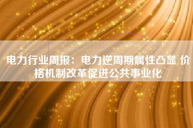 电力行业周报：电力逆周期属性凸显 价格机制改革促进公共事业化
