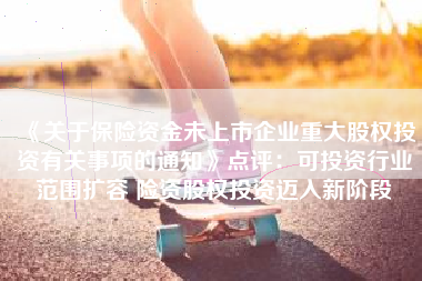 《关于保险资金未上市企业重大股权投资有关事项的通知》点评：可投资行业范围扩容 险资股权投资迈入新阶段