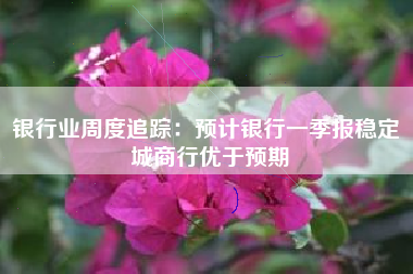 银行业周度追踪：预计银行一季报稳定 城商行优于预期