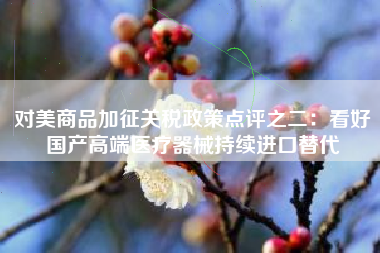 对美商品加征关税政策点评之二：看好国产高端医疗器械持续进口替代