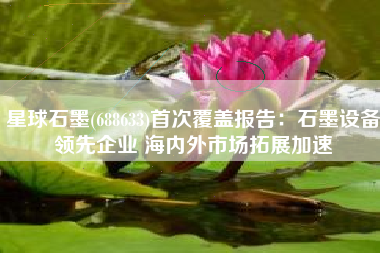 星球石墨(688633)首次覆盖报告：石墨设备领先企业 海内外市场拓展加速