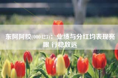 东阿阿胶(000423)：业绩与分红均表现亮眼 行稳致远