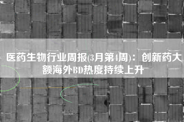 医药生物行业周报(3月第4周)：创新药大额海外BD热度持续上升