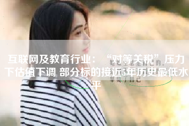 互联网及教育行业：“对等关税”压力下估值下调 部分标的接近5年历史最低水平