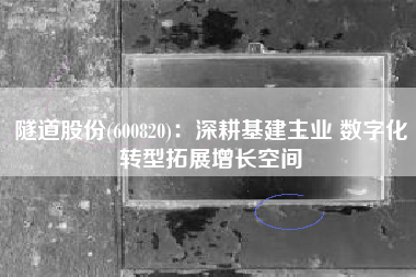 隧道股份(600820)：深耕基建主业 数字化转型拓展增长空间
