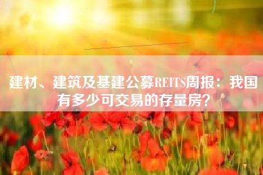 建材、建筑及基建公募REITS周报：我国有多少可交易的存量房？