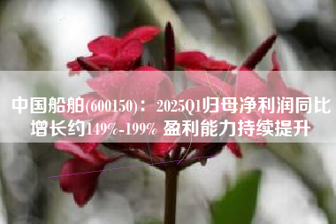中国船舶(600150)：2025Q1归母净利润同比增长约149%-199% 盈利能力持续提升