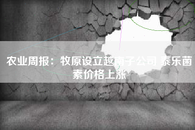 农业周报：牧原设立越南子公司 泰乐菌素价格上涨