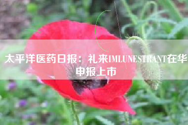 太平洋医药日报：礼来IMLUNESTRANT在华申报上市