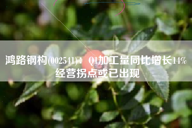 鸿路钢构(002541)：Q1加工量同比增长14% 经营拐点或已出现