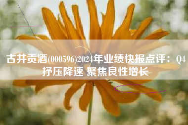 古井贡酒(000596)2024年业绩快报点评：Q4抒压降速 聚焦良性增长