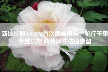 新城控股(601155)首次覆盖报告：驼行千里穿越周期 商业属性估值重塑