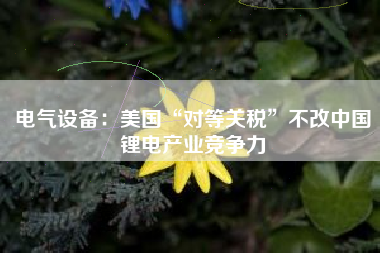 电气设备：美国“对等关税”不改中国锂电产业竞争力