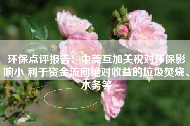 环保点评报告：中美互加关税对环保影响小 利于资金流向绝对收益的垃圾焚烧、水务等
