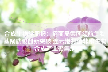 合成生物学周报：招商局集团领航生物基聚酰胺创新突破 连云港打造非粮生物合成产业聚集地