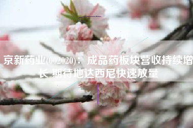 京新药业(002020)：成品药板块营收持续增长 期待地达西尼快速放量