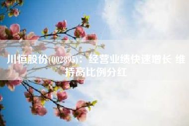 川恒股份(002895)：经营业绩快速增长 维持高比例分红