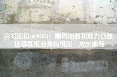 彩虹股份(600707)：顺周期盈利能力凸显 玻璃基板业务构筑第二成长曲线