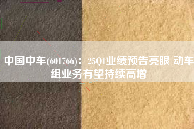 中国中车(601766)：25Q1业绩预告亮眼 动车组业务有望持续高增