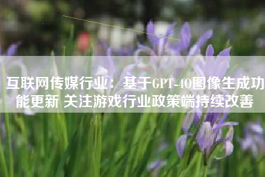 互联网传媒行业：基于GPT-4O图像生成功能更新 关注游戏行业政策端持续改善