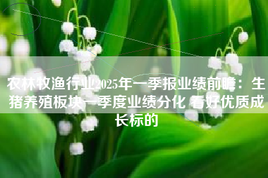 农林牧渔行业2025年一季报业绩前瞻：生猪养殖板块一季度业绩分化 看好优质成长标的