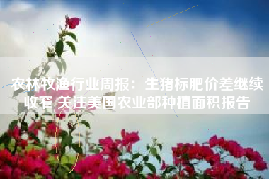 农林牧渔行业周报：生猪标肥价差继续收窄 关注美国农业部种植面积报告