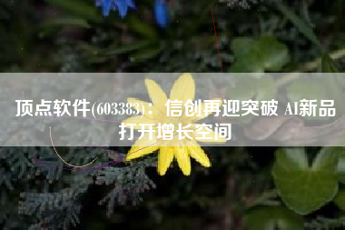 顶点软件(603383)：信创再迎突破 AI新品打开增长空间