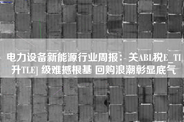 电力设备新能源行业周报：关ABL税E_TI升TLE] 级难撼根基 回购浪潮彰显底气