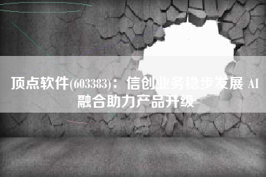 顶点软件(603383)：信创业务稳步发展 AI融合助力产品升级