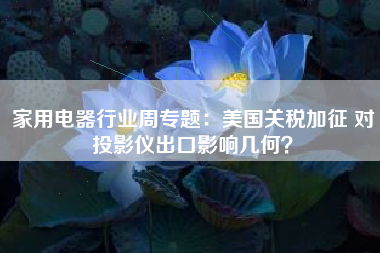 家用电器行业周专题：美国关税加征 对投影仪出口影响几何？