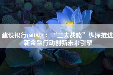 建设银行(601939)：“三大战略”纵深推进 新金融行动创新未来引擎