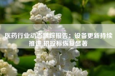 医药行业动态跟踪报告：设备更新持续推进 招投标恢复显著