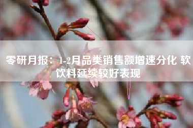 零研月报：1-2月品类销售额增速分化 软饮料延续较好表现