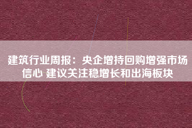建筑行业周报：央企增持回购增强市场信心 建议关注稳增长和出海板块