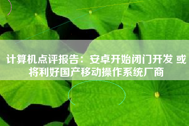 计算机点评报告：安卓开始闭门开发 或将利好国产移动操作系统厂商