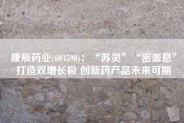 康辰药业(603590)：“苏灵”“密盖息”打造双增长极 创新药产品未来可期