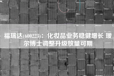 福瑞达(600223)：化妆品业务稳健增长 瑷尔博士调整升级放量可期