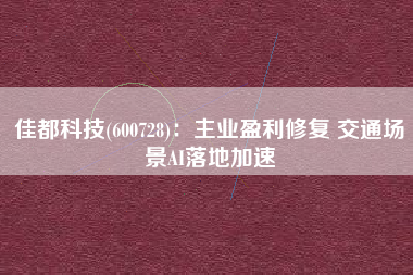 佳都科技(600728)：主业盈利修复 交通场景AI落地加速