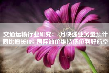 交通运输行业研究：3月快递业务量预计同比增长18% 国际油价维持低位利好航空
