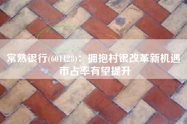 常熟银行(601128)：拥抱村银改革新机遇 市占率有望提升