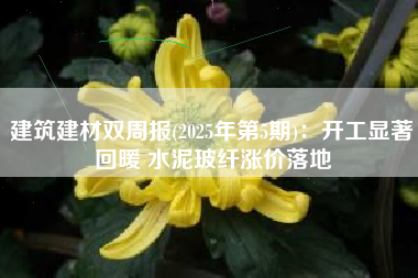 建筑建材双周报(2025年第5期)：开工显著回暖 水泥玻纤涨价落地