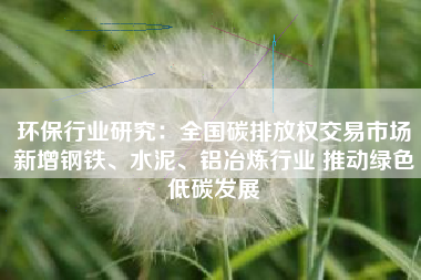 环保行业研究：全国碳排放权交易市场新增钢铁、水泥、铝冶炼行业 推动绿色低碳发展
