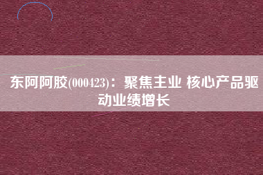 东阿阿胶(000423)：聚焦主业 核心产品驱动业绩增长